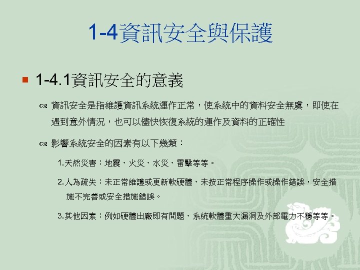 1 -4資訊安全與保護 ¡ 1 -4. 1資訊安全的意義 資訊安全是指維護資訊系統運作正常，使系統中的資料安全無虞，即使在 遇到意外情況，也可以儘快恢復系統的運作及資料的正確性 影響系統安全的因素有以下幾類： 1. 天然災害：地震、火災、水災、雷擊等等。 2. 人為疏失：未正常維護或更新軟硬體、未按正常程序操作或操作錯誤，安全措 施不完善或安全措施錯誤。