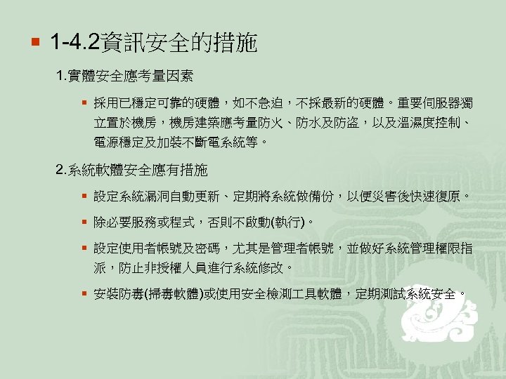 ¡ 1 -4. 2資訊安全的措施 1. 實體安全應考量因素 ¡ 採用已穩定可靠的硬體，如不急迫，不採最新的硬體。重要伺服器獨 立置於機房，機房建築應考量防火、防水及防盗，以及溫濕度控制、 電源穩定及加裝不斷電系統等。 2. 系統軟體安全應有措施 ¡ 設定系統漏洞自動更新、定期將系統做備份，以便災害後快速復原。