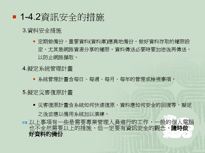 ¡ 1 -4. 2資訊安全的措施 3. 資料安全措施 ¡ 定期做備份，重要資料(資料庫)應異地備份。做好資料存取的權限設 定，尤其是網路資源分享的權限。資料傳送必要時要加密後再傳送， 以防止網路擷取。 4. 擬定系統管理計畫 ¡ 系統管理計畫含每日、每週、每月、每年的管理或檢視事項。