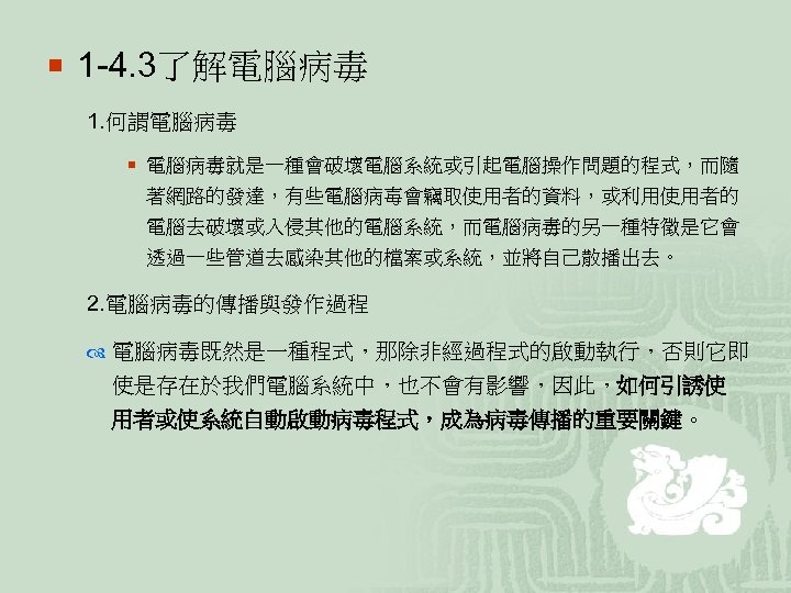 ¡ 1 -4. 3了解電腦病毒 1. 何謂電腦病毒 ¡ 電腦病毒就是一種會破壞電腦系統或引起電腦操作問題的程式，而隨 著網路的發達，有些電腦病毐會竊取使用者的資料，或利用使用者的 電腦去破壞或入侵其他的電腦系統，而電腦病毒的另一種特徵是它會 透過一些管道去感染其他的檔案或系統，並將自己散播出去。 2. 電腦病毒的傳播與發作過程 電腦病毒既然是一種程式，那除非經過程式的啟動執行，否則它即