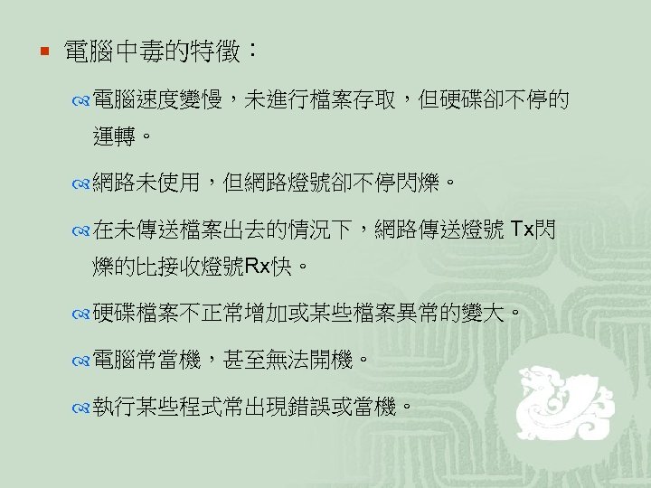 ¡ 電腦中毒的特徵： 電腦速度變慢，未進行檔案存取，但硬碟卻不停的 運轉。 網路未使用，但網路燈號卻不停閃爍。 在未傳送檔案出去的情況下，網路傳送燈號 Tx閃 爍的比接收燈號Rx快。 硬碟檔案不正常增加或某些檔案異常的變大。 電腦常當機，甚至無法開機。 執行某些程式常出現錯誤或當機。 