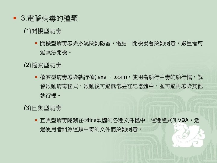 ¡ 3. 電腦病毒的種類 (1)開機型病毒 ¡ 開機型病毒感染系統啟動磁區，電腦一開機就會啟動病毒，嚴重者可 能無法開機。 (2)檔案型病毒 ¡ 檔案型病毒感染執行檔(. exe 、. com)，使用者執行中毒的執行檔，就 會啟動病毐程式，啟動後可能就常駐在記憶體中，並可能再感染其他