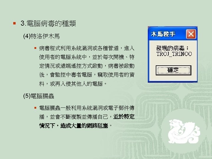 ¡ 3. 電腦病毒的種類 (4)特洛伊木馬 ¡ 病毒程式利用系統漏洞或各種管道，進入 使用者的電腦系統中，並於每次開機、特 定情況或遠端遙控方式啟動，病毒被啟動 後，會監控中毒者電腦，竊取使用者的資 料，或再入侵其他人的電腦。 (5)電腦臑蟲 ¡ 電腦臑蟲一般利用系統漏洞或電子郵件傳 播，並會不斷複製並傳播自己，並於特定