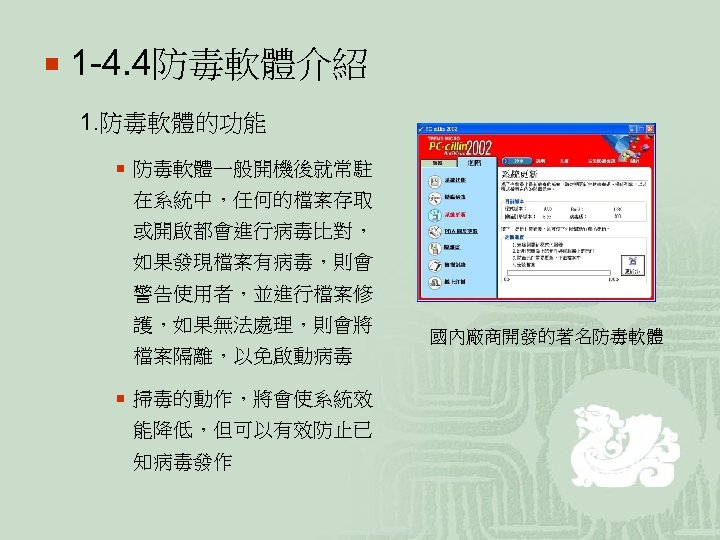 ¡ 1 -4. 4防毒軟體介紹 1. 防毒軟體的功能 ¡ 防毒軟體一般開機後就常駐 在系統中，任何的檔案存取 或開啟都會進行病毒比對， 如果發現檔案有病毒，則會 警告使用者，並進行檔案修 護，如果無法處理，則會將 檔案隔離，以免啟動病毒