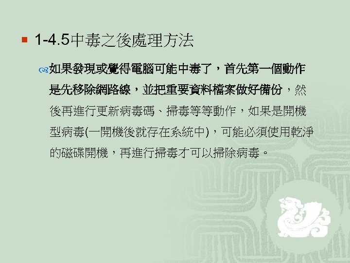 ¡ 1 -4. 5中毒之後處理方法 如果發現或覺得電腦可能中毒了，首先第一個動作 是先移除網路線，並把重要資料檔案做好備份，然 後再進行更新病毒碼、掃毒等等動作，如果是開機 型病毒(一開機後就存在系統中)，可能必須使用乾淨 的磁碟開機，再進行掃毒才可以掃除病毒。 