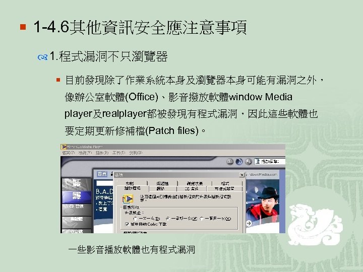 ¡ 1 -4. 6其他資訊安全應注意事項 1. 程式漏洞不只瀏覽器 ¡ 目前發現除了作業系統本身及瀏覽器本身可能有漏洞之外， 像辦公室軟體(Office)、影音撥放軟體window Media player及realplayer都被發現有程式漏洞，因此這些軟體也 要定期更新修補檔(Patch files)。 一些影音播放軟體也有程式漏洞