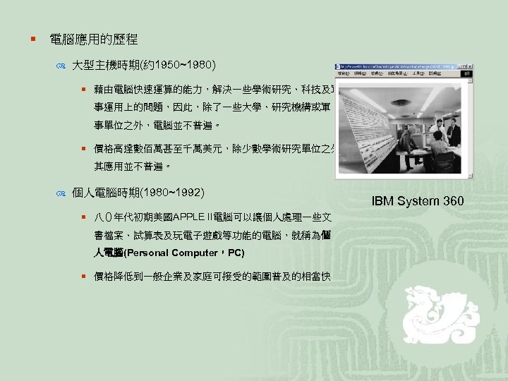 ¡ 電腦應用的歷程 大型主機時期(約1950~1980) ¡ 藉由電腦快速運算的能力，解決一些學術研究、科技及軍 事運用上的問題，因此，除了一些大學、研究機構或軍 事單位之外，電腦並不普遍。 ¡ 價格高達數佰萬甚至千萬美元，除少數學術研究單位之外， 其應用並不普遍。 個人電腦時期(1980~1992) ¡ 八０年代初期美國APPLE II電腦可以讓個人處理一些文