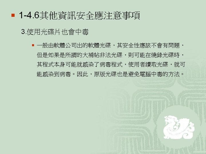 ¡ 1 -4. 6其他資訊安全應注意事項 3. 使用光碟片也會中毒 ¡ 一般由軟體公司出的軟體光碟，其安全性應該不會有問題， 但是如果是所謂的大補帖非法光碟，則可能在燒錄光碟時， 其程式本身可能就感染了病毒程式，使用者讀取光碟，就可 能感染到病毒。因此，原版光碟也是避免電腦中毒的方法。 