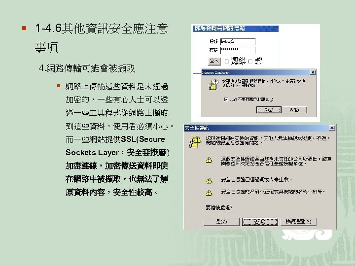 ¡ 1 -4. 6其他資訊安全應注意 事項 4. 網路傳輸可能會被擷取 ¡ 網路上傳輸這些資料是未經過 加密的，一些有心人士可以透 過一些 具程式從網路上擷取 到這些資料，使用者必須小心。 而一些網站提供SSL(Secure