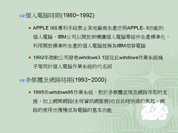  個人電腦時期(1980~1992) ¡ APPLE II採專利手段禁止其他廠商生產仿照APPLE- II功能的 個人電腦，IBM公司以開放架構讓個人電腦零組件生產標準化， 利用開放標準所生產的個人電腦就稱為IBM相容電腦 ¡ 1992年微軟公司發表windows 3. 1版從此windows作業系統幾 乎等同於個人電腦作業系統的代名詞 多媒體及網路時期(1993~2000)