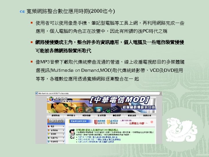  寬頻網路整合數位應用時期(2000迄今) ¡ 使用者可以使用像是手機、筆記型電腦等 具上網，再利用網路完成一些 應用，個人電腦的角色正在改變中，因此有所謂的後PC時代之稱 ¡ 網路慢慢變成主角，整合許多的資訊應用，個人電腦及一些電信裝置慢慢 可能被各種網路裝置所取代 ¡ 像MP 3音樂下載取代傳統樂曲流通的管道、線上收播電視節目的多媒體隨 選視訊(Multimedia on