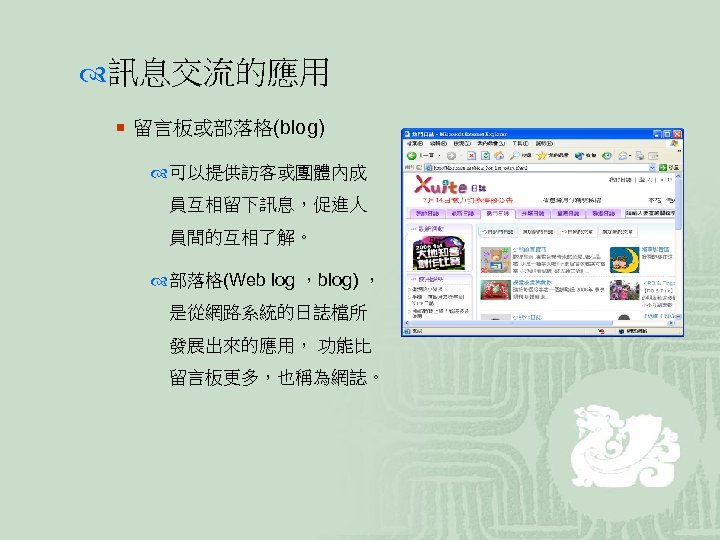  訊息交流的應用 ¡ 留言板或部落格(blog) 可以提供訪客或團體內成 員互相留下訊息，促進人 員間的互相了解。 部落格(Web log ，blog) ， 是從網路系統的日誌檔所 發展出來的應用， 功能比