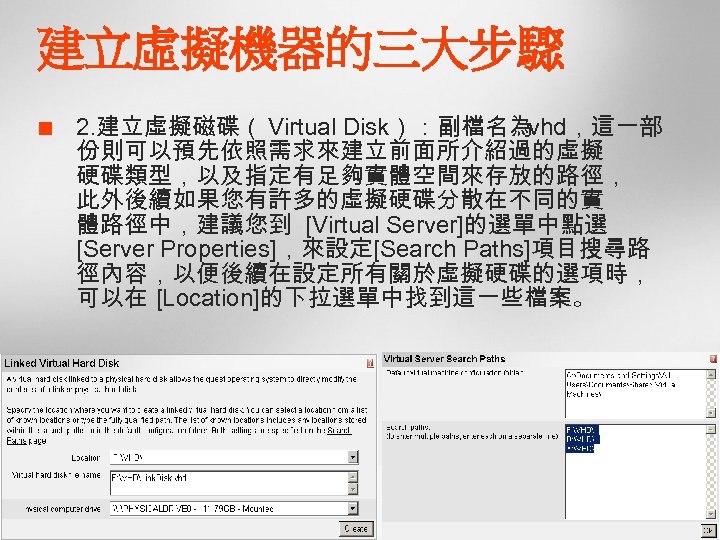 建立虛擬機器的三大步驟 ¢ 2. 建立虛擬磁碟（ Virtual Disk）：副檔名為. vhd，這一部 份則可以預先依照需求來建立前面所介紹過的虛擬 硬碟類型，以及指定有足夠實體空間來存放的路徑， 此外後續如果您有許多的虛擬硬碟分散在不同的實 體路徑中，建議您到 [Virtual Server]的選單中點選 [Server