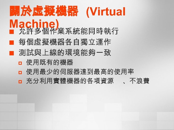 關於虛擬機器 (Virtual Machine) ¢ ¢ ¢ 允許多個作業系統能同時執行 每個虛擬機器各自獨立運作 測試與上線的環境能夠一致 p p p 使用既有的機器 使用最少的伺服器達到最高的使用率