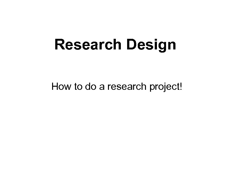 Research Design How to do a research project! 