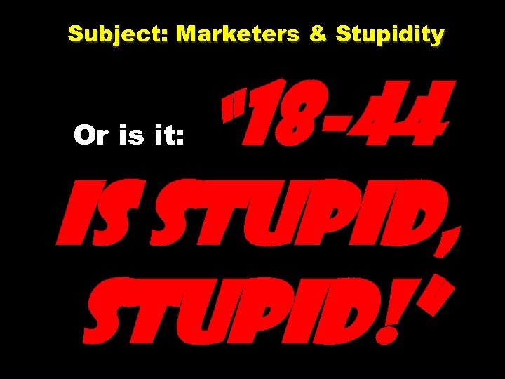 Subject: Marketers & Stupidity Or is it: “ 18 -44 is stupid, stupid!” 