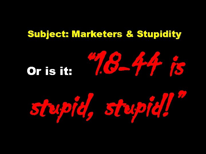 Subject: Marketers & Stupidity Or is it: “ 18 -44 is stupid, stupid!” 