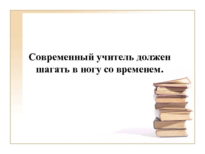 Современный учитель должен шагать в ногу со временем. 