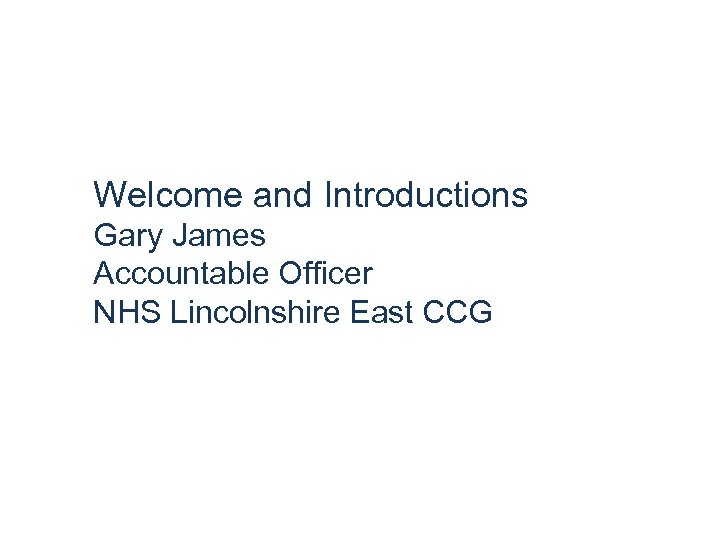 Welcome and Introductions Gary James Accountable Officer NHS Lincolnshire East CCG 