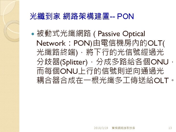 光纖到家 網路架構建置-- PON 被動式光纖網路 ( Passive Optical Network：PON)由電信機房內的OLT( 光纖路終端)，將下行的光信號經過光 分歧器(Splitter)，分成多路給各個ONU， 而每個ONU上行的信號則逆向通過光 耦合器合成在一根光纖多 傳送給OLT。 2018/3/19