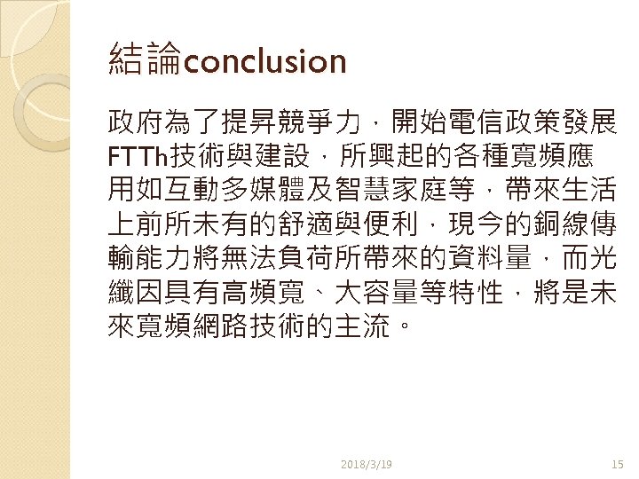 結論conclusion 政府為了提昇競爭力，開始電信政策發展 FTTh技術與建設，所興起的各種寬頻應 用如互動多媒體及智慧家庭等，帶來生活 上前所未有的舒適與便利，現今的銅線傳 輸能力將無法負荷所帶來的資料量，而光 纖因具有高頻寬、大容量等特性，將是未 來寬頻網路技術的主流。 2018/3/19 15 