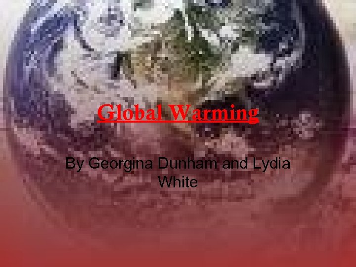 Global Warming By Georgina Dunham and Lydia White 