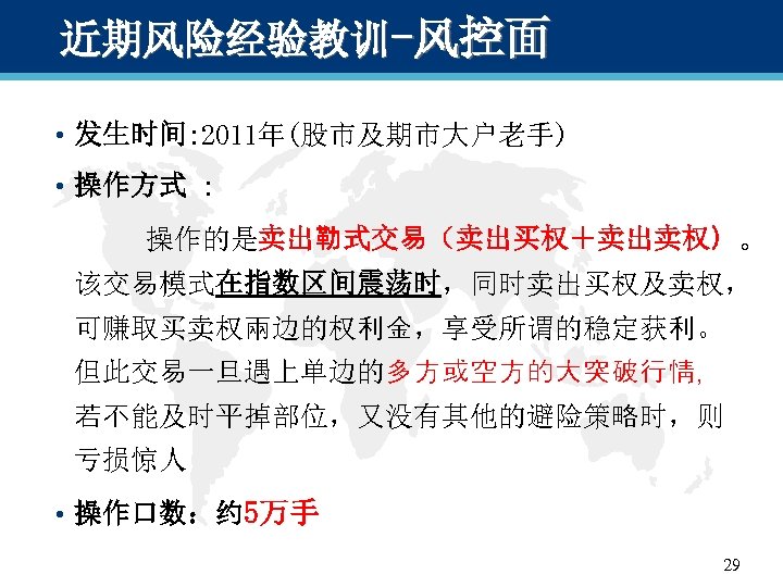 近期风险经验教训-风控面 • 发生时间: 2011年(股市及期市大户老手) • 操作方式 : 　　　操作的是卖出勒式交易（卖出买权＋卖出卖权）。 该交易模式在指数区间震荡时，同时卖出买权及卖权， 可赚取买卖权兩边的权利金，享受所谓的稳定获利。 但此交易一旦遇上单边的多方或空方的大突破行情， 若不能及时平掉部位，又没有其他的避险策略时，则 亏损惊人 •