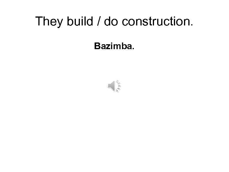 They build / do construction. Bazimba. 