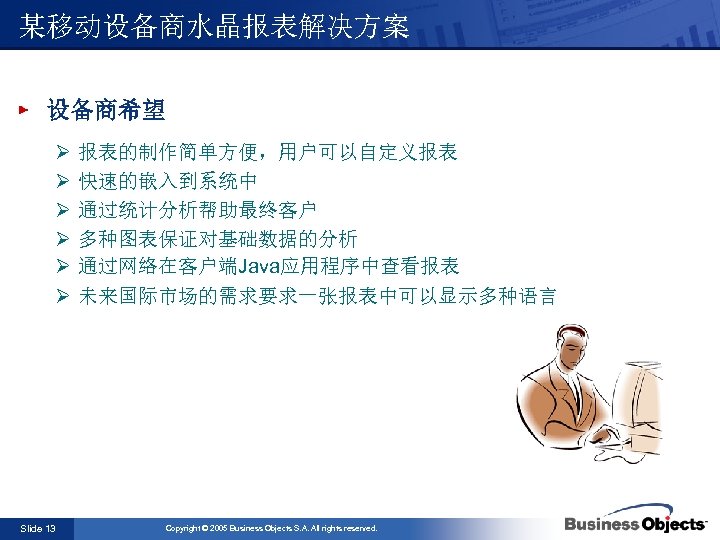 某移动设备商水晶报表解决方案 设备商希望 Ø Ø Ø Slide 13 报表的制作简单方便，用户可以自定义报表 快速的嵌入到系统中 通过统计分析帮助最终客户 多种图表保证对基础数据的分析 通过网络在客户端Java应用程序中查看报表 未来国际市场的需求要求一张报表中可以显示多种语言 Copyright