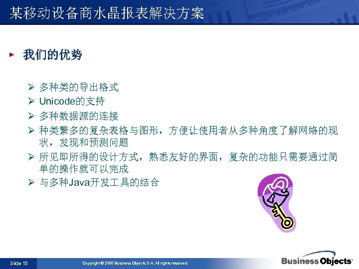 某移动设备商水晶报表解决方案 我们的优势 Ø Ø 多种类的导出格式 Unicode的支持 多种数据源的连接 种类繁多的复杂表格与图形，方便让使用者从多种角度了解网络的现 状，发现和预测问题 Ø 所见即所得的设计方式，熟悉友好的界面，复杂的功能只需要通过简 单的操作就可以完成 Ø 与多种Java开发