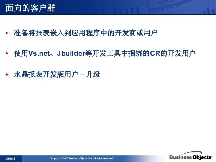 面向的客户群 准备将报表嵌入到应用程序中的开发商或用户 使用Vs. net、Jbuilder等开发 具中捆绑的CR的开发用户 水晶报表开发版用户－升级 Slide 2 Copyright © 2005 Business Objects S.