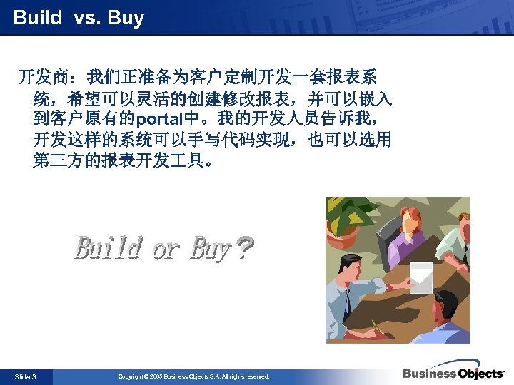 Build vs. Buy 开发商：我们正准备为客户定制开发一套报表系 统，希望可以灵活的创建修改报表，并可以嵌入 到客户原有的portal中。我的开发人员告诉我， 开发这样的系统可以手写代码实现，也可以选用 第三方的报表开发 具。 Slide 3 Copyright © 2005