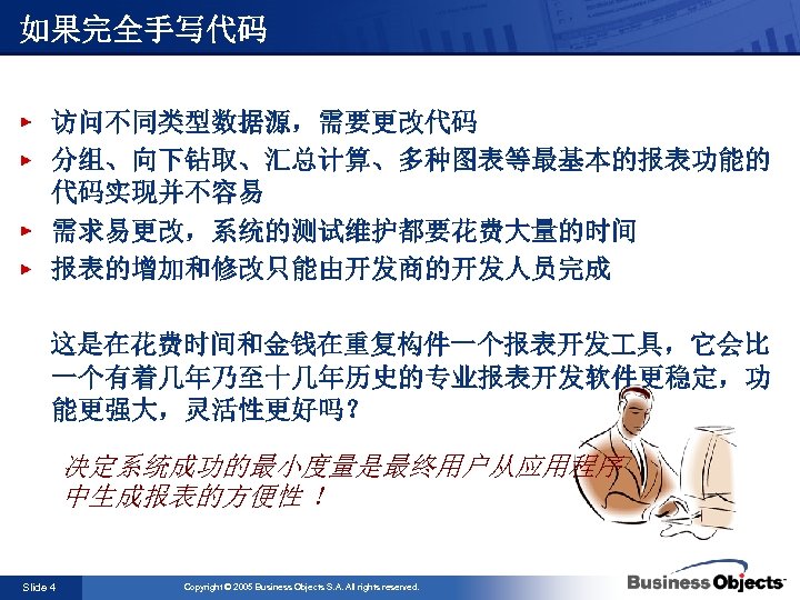 如果完全手写代码 访问不同类型数据源，需要更改代码 分组、向下钻取、汇总计算、多种图表等最基本的报表功能的 代码实现并不容易 需求易更改，系统的测试维护都要花费大量的时间 报表的增加和修改只能由开发商的开发人员完成 这是在花费时间和金钱在重复构件一个报表开发 具，它会比 一个有着几年乃至十几年历史的专业报表开发软件更稳定，功 能更强大，灵活性更好吗？ 决定系统成功的最小度量是最终用户从应用程序 中生成报表的方便性 ！ Slide