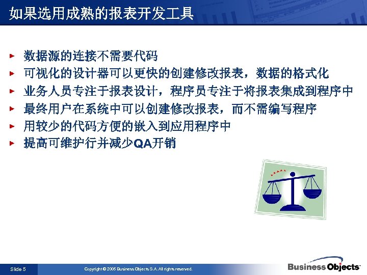 如果选用成熟的报表开发 具 数据源的连接不需要代码 可视化的设计器可以更快的创建修改报表，数据的格式化 业务人员专注于报表设计，程序员专注于将报表集成到程序中 最终用户在系统中可以创建修改报表，而不需编写程序 用较少的代码方便的嵌入到应用程序中 提高可维护行并减少QA开销 Slide 5 Copyright © 2005 Business