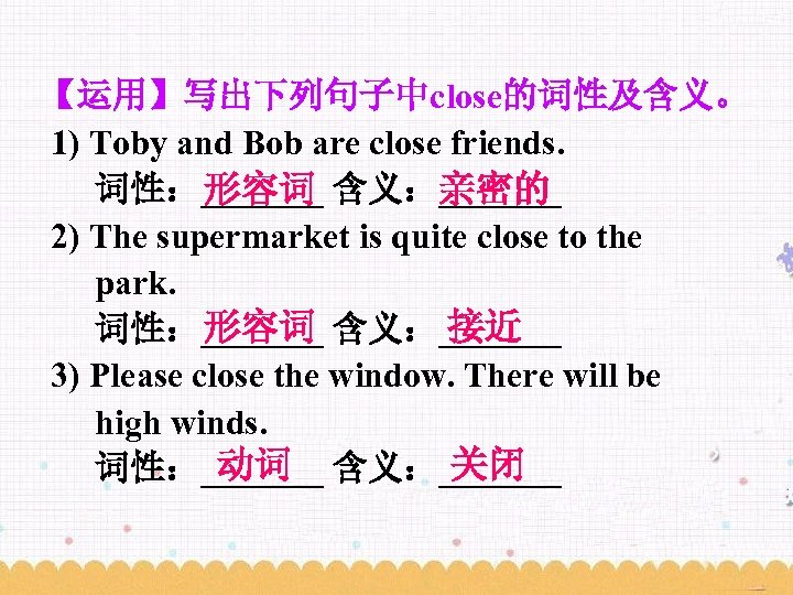 【运用】写出下列句子中close的词性及含义。 1) Toby and Bob are close friends. 词性：_______ 含义：_______ 形容词 亲密的 2) The