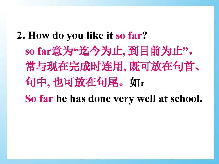 2. How do you like it so far? so far意为“迄今为止, 到目前为止”， 常与现在完成时连用, 既可放在句首、 句中,