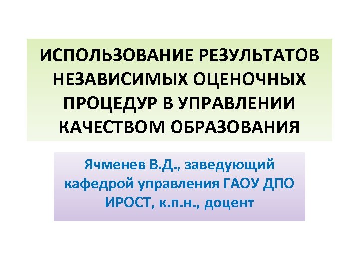 ИСПОЛЬЗОВАНИЕ РЕЗУЛЬТАТОВ НЕЗАВИСИМЫХ ОЦЕНОЧНЫХ ПРОЦЕДУР В УПРАВЛЕНИИ КАЧЕСТВОМ ОБРАЗОВАНИЯ Ячменев В. Д. , заведующий