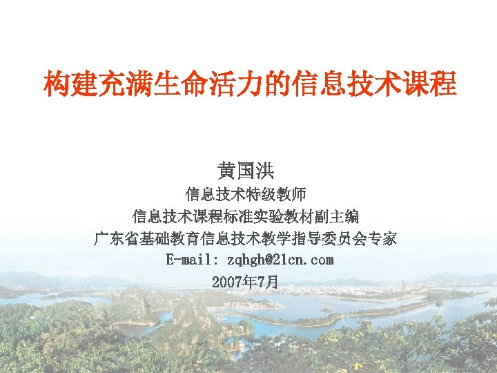 构建充满生命活力的信息技术课程 黄国洪 信息技术特级教师 信息技术课程标准实验教材副主编 广东省基础教育信息技术教学指导委员会专家 E-mail: zqhgh@21 cn. com 2007年 7月 