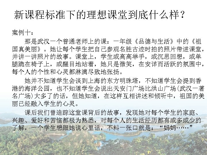 新课程标准下的理想课堂到底什么样？ 案例十： 那是武汉一个普通老师上的课：一年级《品德与生活》中的《祖 国真美丽》。她让每个学生把自己参观名胜古迹时拍的照片带进课堂， 并讲一讲照片的故事。课堂上，学生或高高举手，或沉思回想，或单 腿跪在椅子上，或醒目地站着，她只是微笑，在安详而活跃的氛围中， 每个人的个性和心灵都淋漓尽致地张扬。 　　她并不知道学生会谈到上海的东方明珠塔，不知道学生会提到香 港的海洋公园，也不知道学生会说出天安门广场比洪山广场(武汉一著 名广场)大多了的话，但她知道，在这样互相讲述和倾听中，祖国的美 丽已经融入学生的心灵。 课后我们曾追踪这堂课背后的故事，发现她对每个学生的家庭、 兴趣、爱好和苦恼都极为熟悉，对每个人的生活经历都有或多或少的 了解，一个学生想跟她说心里话，不料一张口就是：“妈妈……”