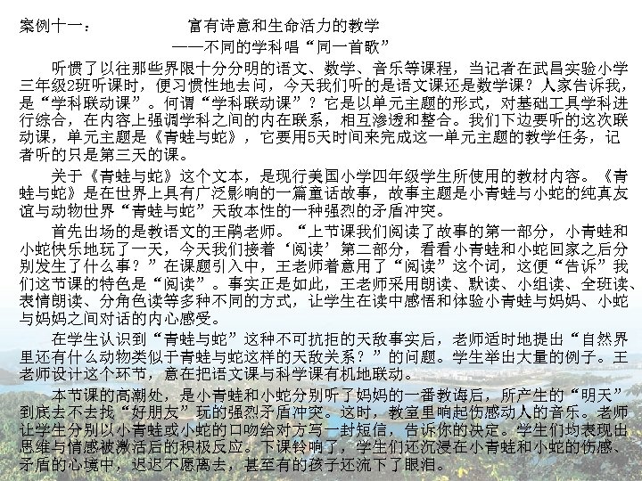 案例十一： 富有诗意和生命活力的教学 ——不同的学科唱“同一首歌” 　　听惯了以往那些界限十分分明的语文、数学、音乐等课程，当记者在武昌实验小学 三年级 2班听课时，便习惯性地去问，今天我们听的是语文课还是数学课？人家告诉我， 是“学科联动课”。何谓“学科联动课”？它是以单元主题的形式，对基础 具学科进 行综合，在内容上强调学科之间的内在联系，相互渗透和整合。我们下边要听的这次联 动课，单元主题是《青蛙与蛇》，它要用 5天时间来完成这一单元主题的教学任务，记 者听的只是第三天的课。 　　关于《青蛙与蛇》这个文本，是现行美国小学四年级学生所使用的教材内容。《青 蛙与蛇》是在世界上具有广泛影响的一篇童话故事，故事主题是小青蛙与小蛇的纯真友