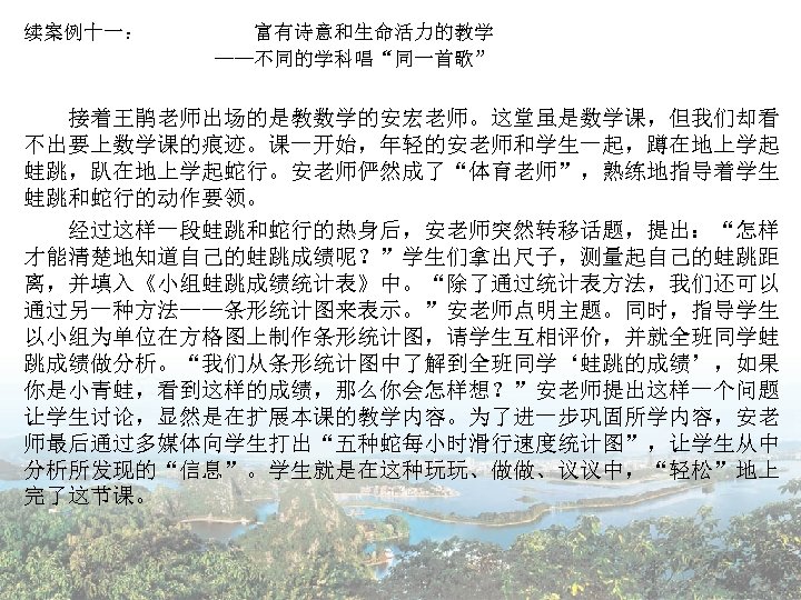 续案例十一： 富有诗意和生命活力的教学 ——不同的学科唱“同一首歌” 　　 接着王鹃老师出场的是教数学的安宏老师。这堂虽是数学课，但我们却看 不出要上数学课的痕迹。课一开始，年轻的安老师和学生一起，蹲在地上学起 蛙跳，趴在地上学起蛇行。安老师俨然成了“体育老师”，熟练地指导着学生 蛙跳和蛇行的动作要领。 　　经过这样一段蛙跳和蛇行的热身后，安老师突然转移话题，提出：“怎样 才能清楚地知道自己的蛙跳成绩呢？”学生们拿出尺子，测量起自己的蛙跳距 离，并填入《小组蛙跳成绩统计表》中。“除了通过统计表方法，我们还可以 通过另一种方法——条形统计图来表示。”安老师点明主题。同时，指导学生 以小组为单位在方格图上制作条形统计图，请学生互相评价，并就全班同学蛙 跳成绩做分析。“我们从条形统计图中了解到全班同学‘蛙跳的成绩’，如果