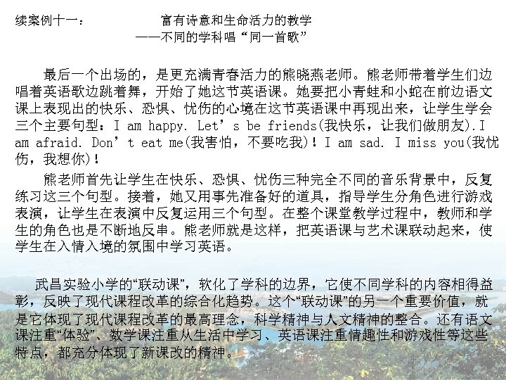 续案例十一： 富有诗意和生命活力的教学 ——不同的学科唱“同一首歌” 　　 最后一个出场的，是更充满青春活力的熊晓燕老师。熊老师带着学生们边 唱着英语歌边跳着舞，开始了她这节英语课。她要把小青蛙和小蛇在前边语文 课上表现出的快乐、恐惧、忧伤的心境在这节英语课中再现出来，让学生学会 三个主要句型：I am happy. Let’s be friends(我快乐，让我们做朋友). I