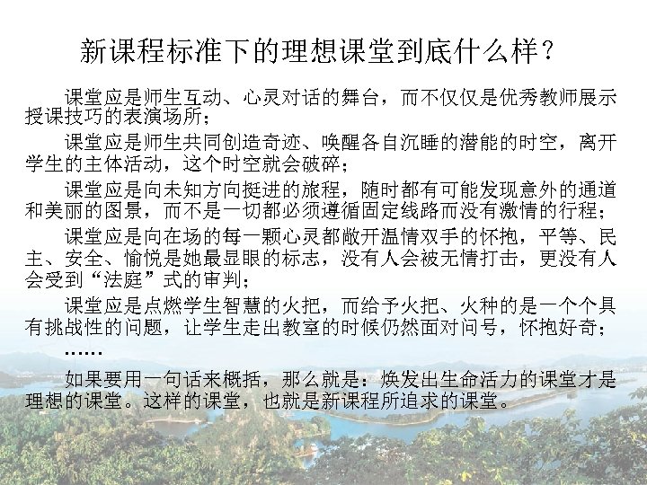 新课程标准下的理想课堂到底什么样？ 课堂应是师生互动、心灵对话的舞台，而不仅仅是优秀教师展示 授课技巧的表演场所； 　　课堂应是师生共同创造奇迹、唤醒各自沉睡的潜能的时空，离开 学生的主体活动，这个时空就会破碎； 　　课堂应是向未知方向挺进的旅程，随时都有可能发现意外的通道 和美丽的图景，而不是一切都必须遵循固定线路而没有激情的行程； 　　课堂应是向在场的每一颗心灵都敞开温情双手的怀抱，平等、民 主、安全、愉悦是她最显眼的标志，没有人会被无情打击，更没有人 会受到“法庭”式的审判； 　　课堂应是点燃学生智慧的火把，而给予火把、火种的是一个个具 有挑战性的问题，让学生走出教室的时候仍然面对问号，怀抱好奇； 　　…… 　　如果要用一句话来概括，那么就是：焕发出生命活力的课堂才是