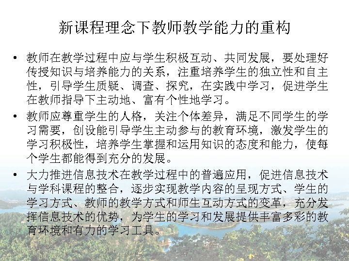 新课程理念下教师教学能力的重构 • 教师在教学过程中应与学生积极互动、共同发展，要处理好 传授知识与培养能力的关系，注重培养学生的独立性和自主 性，引导学生质疑、调查、探究，在实践中学习，促进学生 在教师指导下主动地、富有个性地学习。 • 教师应尊重学生的人格，关注个体差异，满足不同学生的学 习需要，创设能引导学生主动参与的教育环境，激发学生的 学习积极性，培养学生掌握和运用知识的态度和能力，使每 个学生都能得到充分的发展。 • 大力推进信息技术在教学过程中的普遍应用，促进信息技术 与学科课程的整合，逐步实现教学内容的呈现方式、学生的