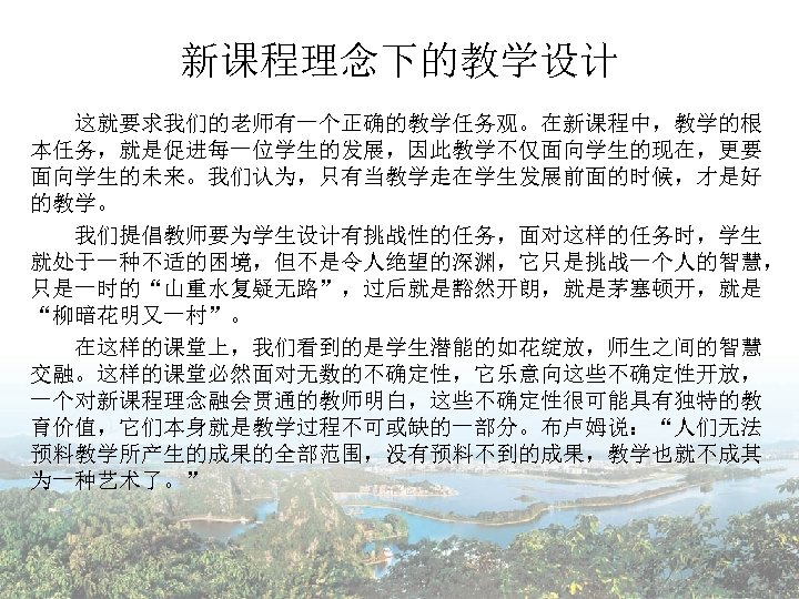 新课程理念下的教学设计 这就要求我们的老师有一个正确的教学任务观。在新课程中，教学的根 本任务，就是促进每一位学生的发展，因此教学不仅面向学生的现在，更要 面向学生的未来。我们认为，只有当教学走在学生发展前面的时候，才是好 的教学。 　　我们提倡教师要为学生设计有挑战性的任务，面对这样的任务时，学生 就处于一种不适的困境，但不是令人绝望的深渊，它只是挑战一个人的智慧， 只是一时的“山重水复疑无路”，过后就是豁然开朗，就是茅塞顿开，就是 “柳暗花明又一村”。 　　在这样的课堂上，我们看到的是学生潜能的如花绽放，师生之间的智慧 交融。这样的课堂必然面对无数的不确定性，它乐意向这些不确定性开放， 一个对新课程理念融会贯通的教师明白，这些不确定性很可能具有独特的教 育价值，它们本身就是教学过程不可或缺的一部分。布卢姆说：“人们无法 预料教学所产生的成果的全部范围，没有预料不到的成果，教学也就不成其