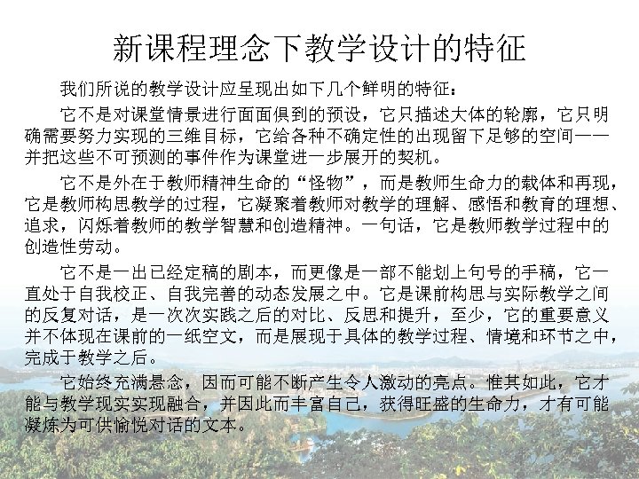 新课程理念下教学设计的特征 我们所说的教学设计应呈现出如下几个鲜明的特征： 　　它不是对课堂情景进行面面俱到的预设，它只描述大体的轮廓，它只明 确需要努力实现的三维目标，它给各种不确定性的出现留下足够的空间—— 并把这些不可预测的事件作为课堂进一步展开的契机。 　　它不是外在于教师精神生命的“怪物”，而是教师生命力的载体和再现， 它是教师构思教学的过程，它凝聚着教师对教学的理解、感悟和教育的理想、 追求，闪烁着教师的教学智慧和创造精神。一句话，它是教师教学过程中的 创造性劳动。 　　它不是一出已经定稿的剧本，而更像是一部不能划上句号的手稿，它一 直处于自我校正、自我完善的动态发展之中。它是课前构思与实际教学之间 的反复对话，是一次次实践之后的对比、反思和提升，至少，它的重要意义 并不体现在课前的一纸空文，而是展现于具体的教学过程、情境和环节之中， 完成于教学之后。