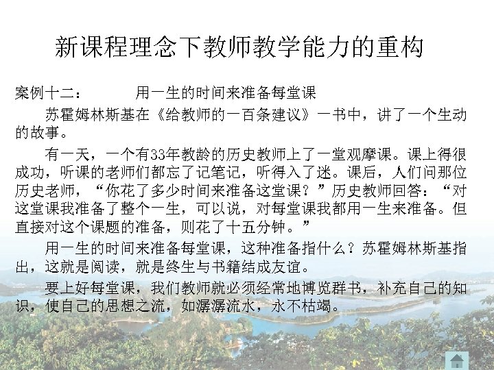 新课程理念下教师教学能力的重构 案例十二： 用一生的时间来准备每堂课 苏霍姆林斯基在《给教师的一百条建议》一书中，讲了一个生动 的故事。 　　有一天，一个有33年教龄的历史教师上了一堂观摩课。课上得很 成功，听课的老师们都忘了记笔记，听得入了迷。课后，人们问那位 历史老师，“你花了多少时间来准备这堂课？”历史教师回答：“对 这堂课我准备了整个一生，可以说，对每堂课我都用一生来准备。但 直接对这个课题的准备，则花了十五分钟。” 用一生的时间来准备每堂课，这种准备指什么？苏霍姆林斯基指 出，这就是阅读，就是终生与书籍结成友谊。 要上好每堂课，我们教师就必须经常地博览群书，补充自己的知 识，使自己的思想之流，如潺潺流水，永不枯竭。