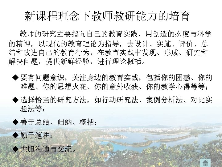 新课程理念下教师教研能力的培育 教师的研究主要指向自己的教育实践，用创造的态度与科学 的精神，以现代的教育理论为指导，去设计、实施、评价、总 结和改进自己的教育行为，在教育实践中发现、形成、研究和 解决问题，提供新鲜经验，进行理论概括。 u 要有问题意识，关注身边的教育实践，包括你的困惑、你的 难题、你的思想火花、你的意外收获、你的教学心得等等； u 选择恰当的研究方法，如行动研究法、案例分析法、对比实 验法等； u 善于总结、归纳、概括； u