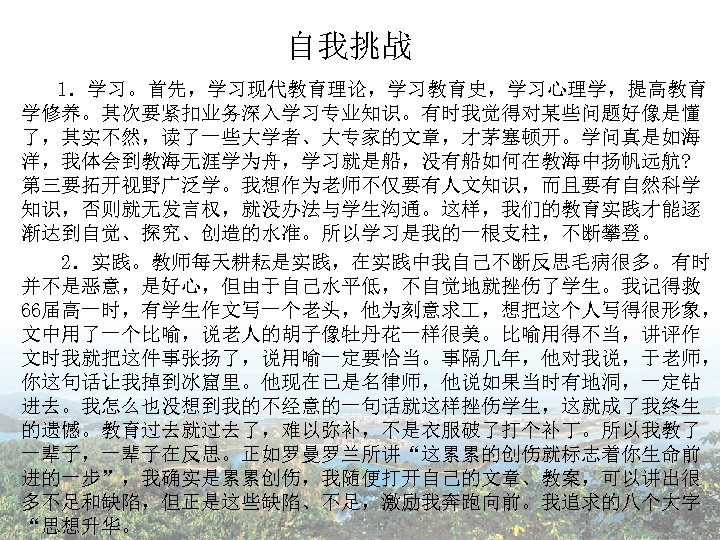 自我挑战 1．学习。首先，学习现代教育理论，学习教育史，学习心理学，提高教育 学修养。其次要紧扣业务深入学习专业知识。有时我觉得对某些问题好像是懂 了，其实不然，读了一些大学者、大专家的文章，才茅塞顿开。学问真是如海 洋，我体会到教海无涯学为舟，学习就是船，没有船如何在教海中扬帆远航? 第三要拓开视野广泛学。我想作为老师不仅要有人文知识，而且要有自然科学 知识，否则就无发言权，就没办法与学生沟通。这样，我们的教育实践才能逐 渐达到自觉、探究、创造的水准。所以学习是我的一根支柱，不断攀登。 2．实践。教师每天耕耘是实践，在实践中我自己不断反思毛病很多。有时 并不是恶意，是好心，但由于自己水平低，不自觉地就挫伤了学生。我记得救 66届高一时，有学生作文写一个老头，他为刻意求 ，想把这个人写得很形象， 文中用了一个比喻，说老人的胡子像牡丹花一样很美。比喻用得不当，讲评作 文时我就把这件事张扬了，说用喻一定要恰当。事隔几年，他对我说，于老师，