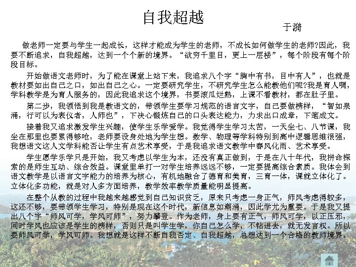 自我超越 于漪 做老师一定要与学生一起成长，这样才能成为学生的老师，不成长如何做学生的老师? 因此，我 要不断追求，自我超越，达到一个个新的境界。“欲穷千里目，更上一层楼”，每个阶段有每个阶 段目标。 开始做语文老师时，为了能在课堂上站下来，我追求八个字“胸中有书，目中有人”，也就是 教材要如出自己之口，如出自己之心。一定要研究学生，不研究学生怎么能教他们呢? 我是育人啁， 学科教学是为育人服务的，因此我追求这个境界，书要滚瓜烂熟，上课不看教材，都在肚子里。 第二步，我领悟到我是教语文的，带领学生要学习规范的语言文字，自己要做榜样，“智如泉 涌，行可以为表仪者，人师也”，下决心锻炼自己的口头表达能力，力求出口成章，下笔成文。 接着我又追求激发学生兴趣，使学生乐学爱学。我觉得学生学习太苦，一天坐七、八节课，我 坐在那里也要累得够呛，老师要设身处地为学生想。数学、物理等学科特别到高中逻辑思维很强，